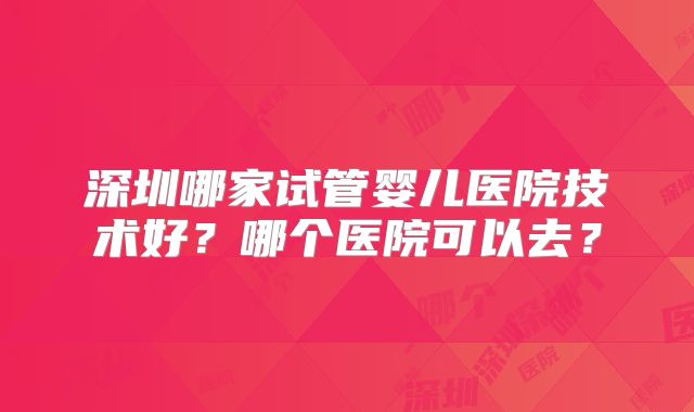 深圳哪家试管婴儿医院技术好？哪个医院可以去？