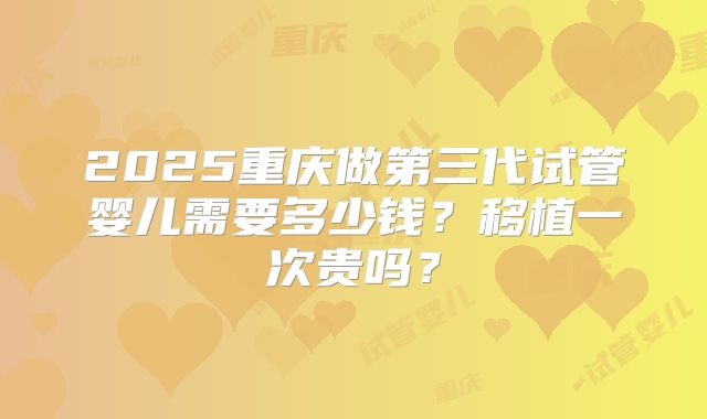2025重庆做第三代试管婴儿需要多少钱?移植一次贵吗?