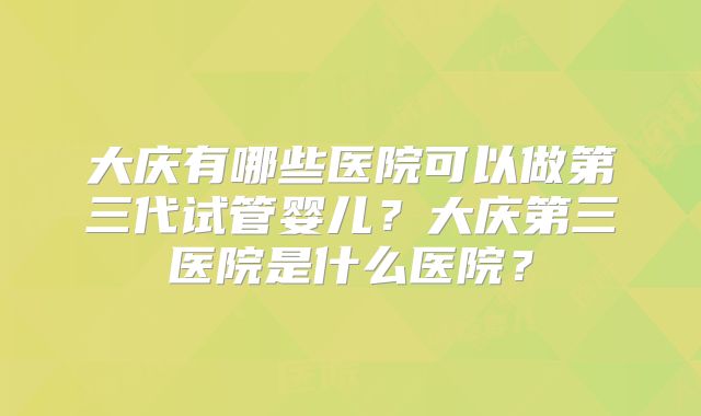 大庆有哪些医院可以做第三代试管婴儿？大庆第三医院是什么医院？