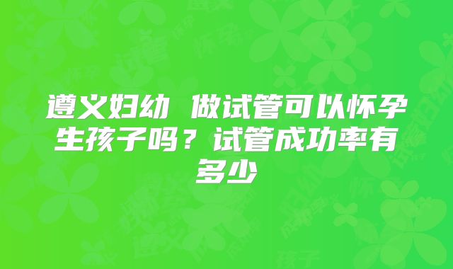 遵义妇幼 做试管可以怀孕生孩子吗？试管成功率有多少