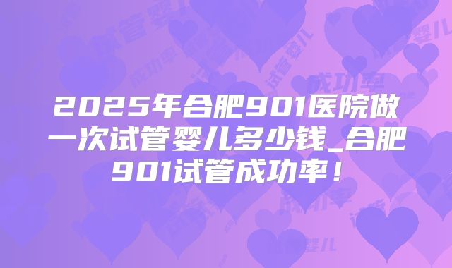 2025年合肥901医院做一次试管婴儿多少钱_合肥901试管成功率！
