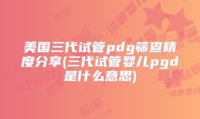 美国三代试管pdg筛查精度分享(三代试管婴儿pgd是什么意思)