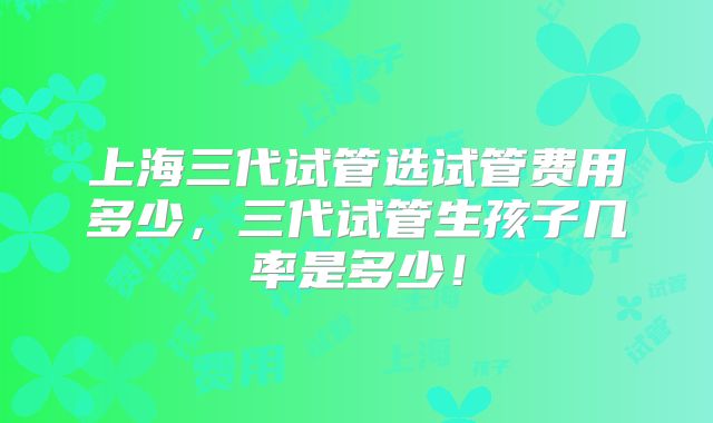 上海三代试管选试管费用多少，三代试管生孩子几率是多少！