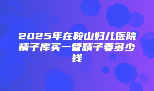 2025年在鞍山妇儿医院精子库买一管精子要多少钱