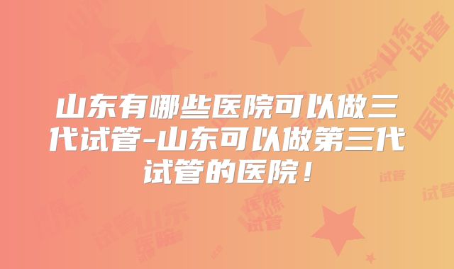 山东有哪些医院可以做三代试管-山东可以做第三代试管的医院!