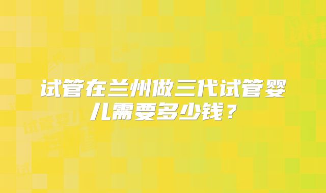 试管在兰州做三代试管婴儿需要多少钱？