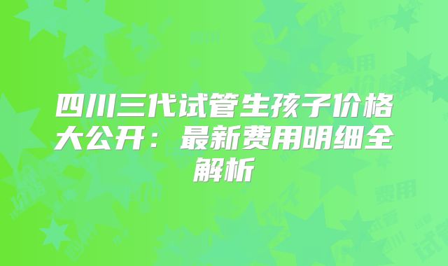 四川三代试管生孩子价格大公开:最新费用明细全解析