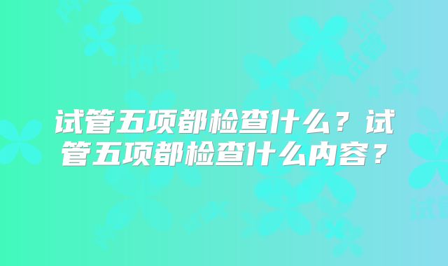 试管五项都检查什么？试管五项都检查什么内容？