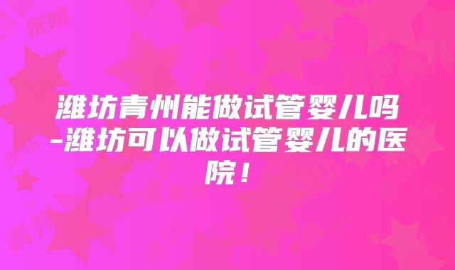 潍坊青州能做试管婴儿吗-潍坊可以做试管婴儿的医院!