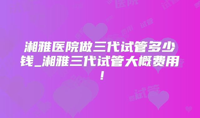 湘雅医院做三代试管多少钱_湘雅三代试管大概费用!