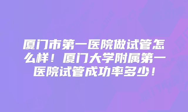 厦门市第一医院做试管怎么样!厦门大学附属第一医院试管成功率多少!