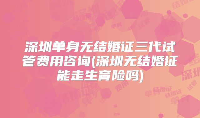 深圳单身无结婚证三代试管费用咨询(深圳无结婚证能走生育险吗)