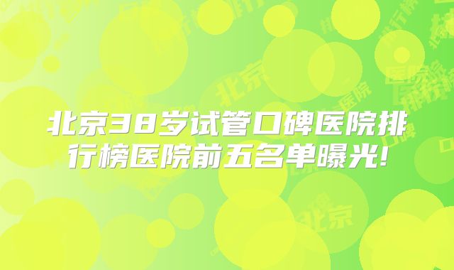 北京38岁试管口碑医院排行榜医院前五名单曝光!