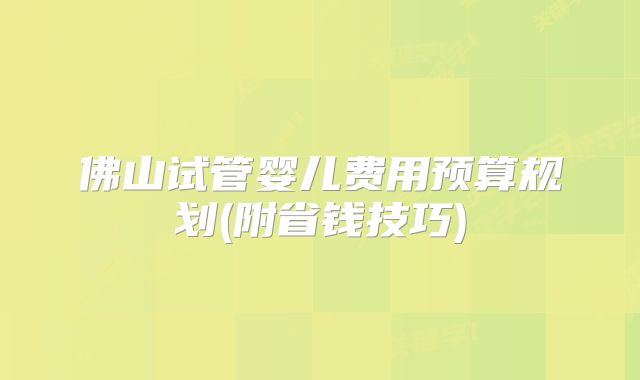 佛山试管婴儿费用预算规划(附省钱技巧)