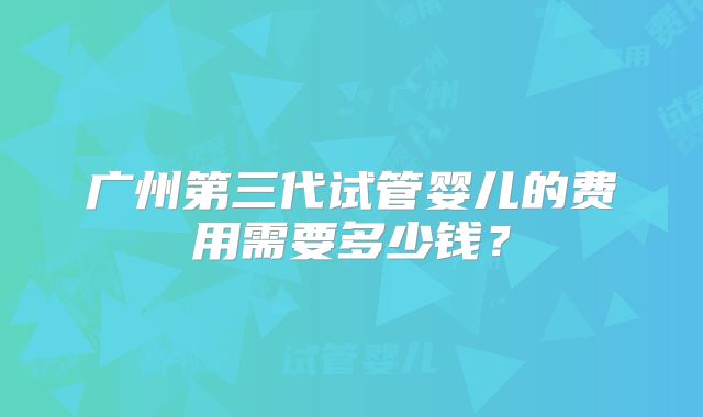 广州第三代试管婴儿的费用需要多少钱？
