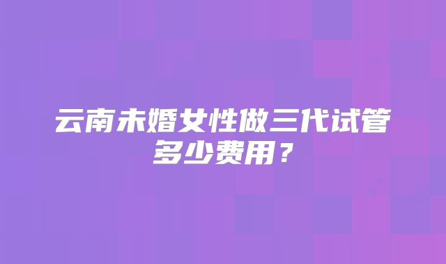 云南未婚女性做三代试管多少费用？