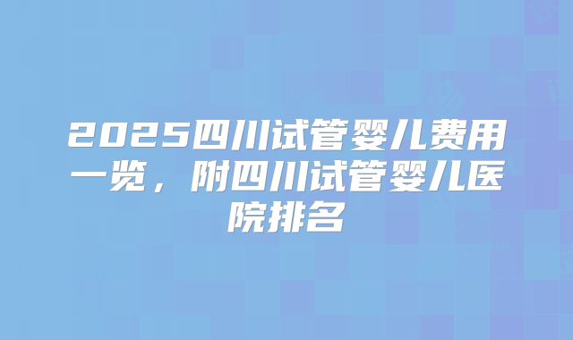 2025四川试管婴儿费用一览，附四川试管婴儿医院排名