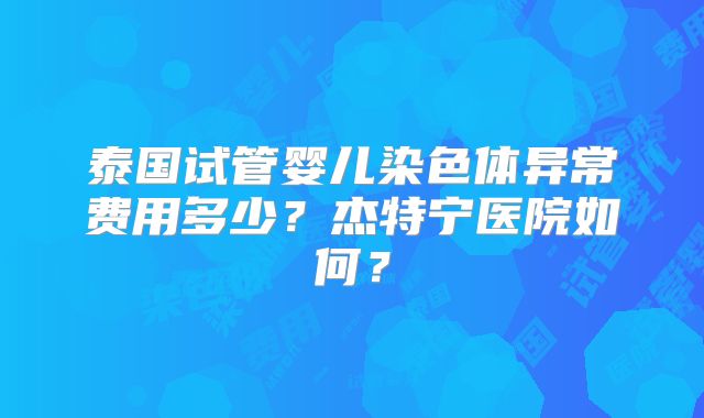 泰国试管婴儿染色体异常费用多少？杰特宁医院如何？