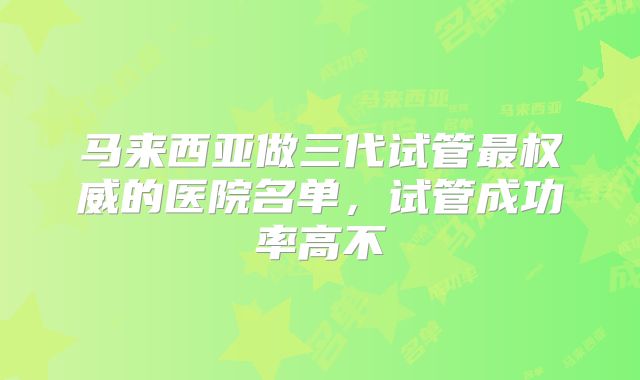 马来西亚做三代试管最权威的医院名单，试管成功率高不