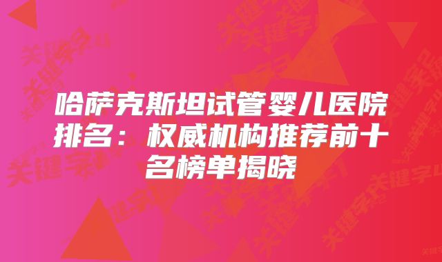 哈萨克斯坦试管婴儿医院排名:权威机构推荐前十名榜单揭晓