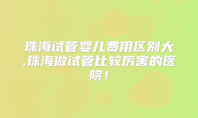 珠海试管婴儿费用区别大,珠海做试管比较厉害的医院！
