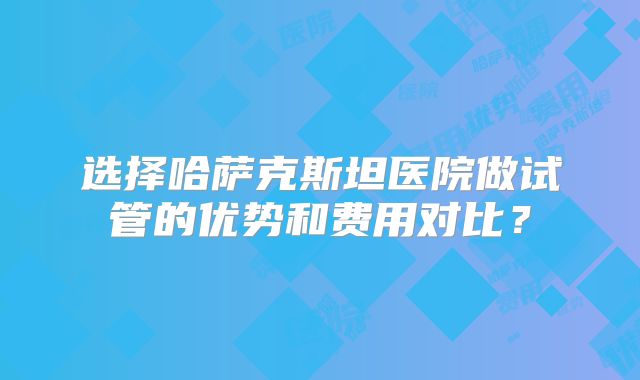 选择哈萨克斯坦医院做试管的优势和费用对比？