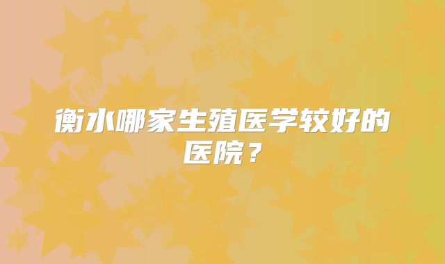 衡水哪家生殖医学较好的医院？