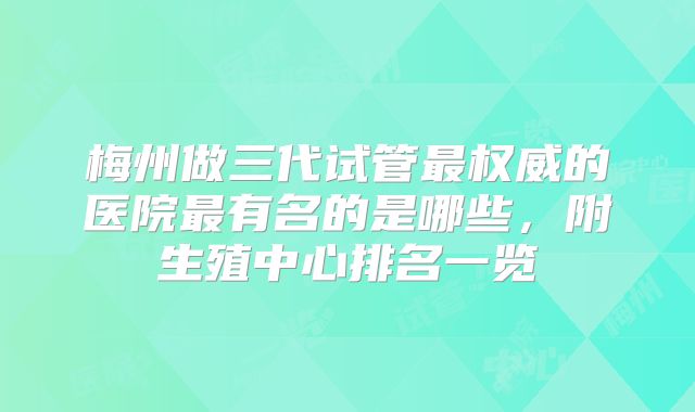 梅州做三代试管最权威的医院最有名的是哪些，附生殖中心排名一览