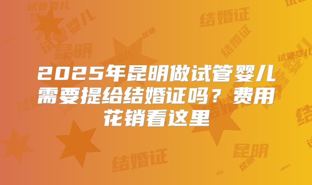 2025年昆明做试管婴儿需要提给结婚证吗？费用花销看这里
