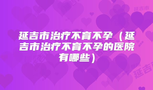 延吉市治疗不育不孕（延吉市治疗不育不孕的医院有哪些）