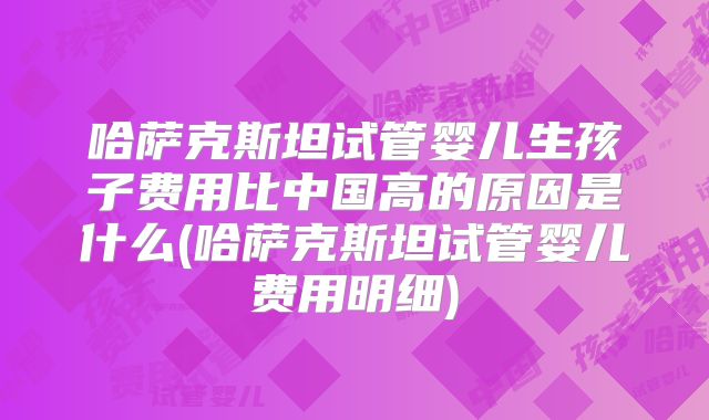哈萨克斯坦试管婴儿生孩子费用比中国高的原因是什么(哈萨克斯坦试管婴儿费用明细)