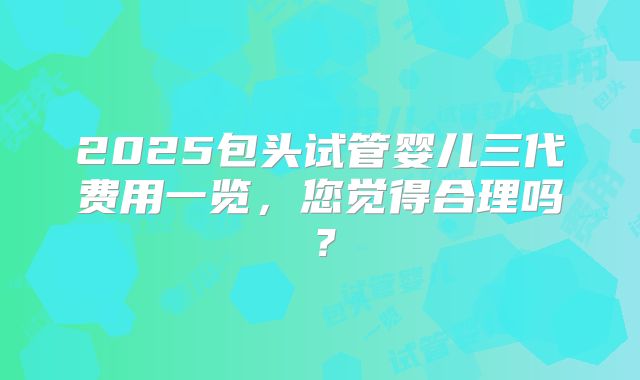 2025包头试管婴儿三代费用一览，您觉得合理吗？