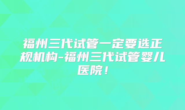 福州三代试管一定要选正规机构-福州三代试管婴儿医院!