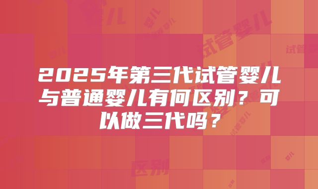 2025年第三代试管婴儿与普通婴儿有何区别?可以做三代吗?