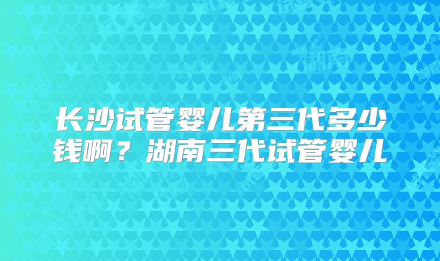 长沙试管婴儿第三代多少钱啊？湖南三代试管婴儿