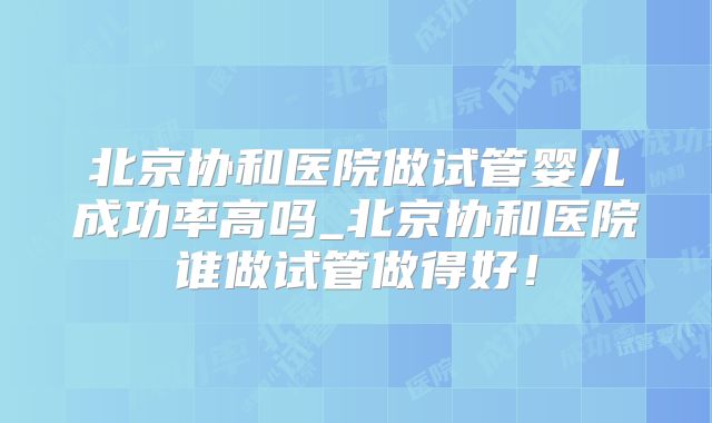北京协和医院做试管婴儿成功率高吗_北京协和医院谁做试管做得好！