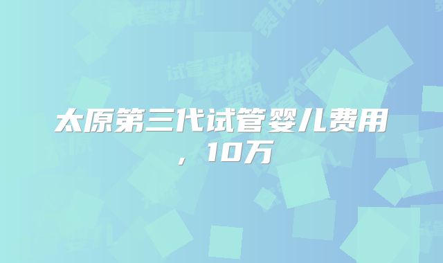 太原第三代试管婴儿费用，10万