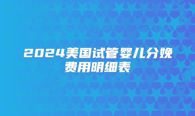 2024美国试管婴儿分娩费用明细表