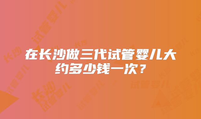 在长沙做三代试管婴儿大约多少钱一次？
