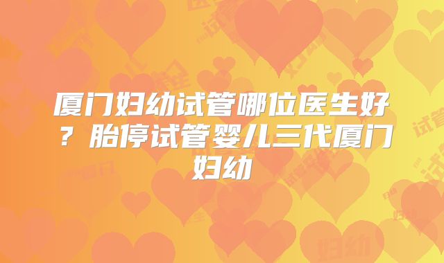 厦门妇幼试管哪位医生好？胎停试管婴儿三代厦门妇幼