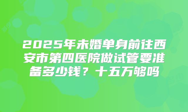 2025年未婚单身前往西安市第四医院做试管要准备多少钱？十五万够吗