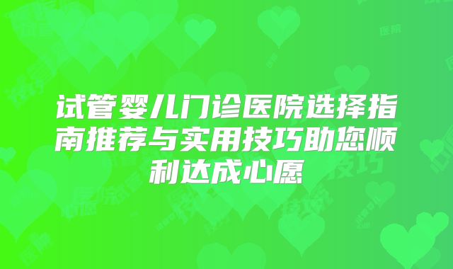 试管婴儿门诊医院选择指南推荐与实用技巧助您顺利达成心愿