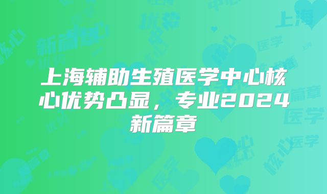 上海辅助生殖医学中心核心优势凸显，专业2024新篇章