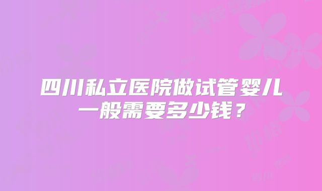 四川私立医院做试管婴儿一般需要多少钱？
