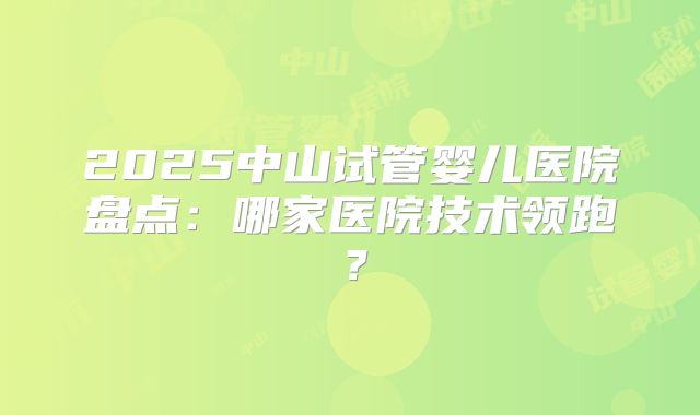 2025中山试管婴儿医院盘点：哪家医院技术领跑？