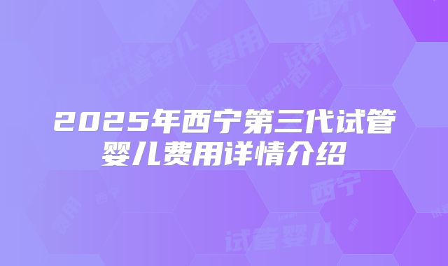 2025年西宁第三代试管婴儿费用详情介绍