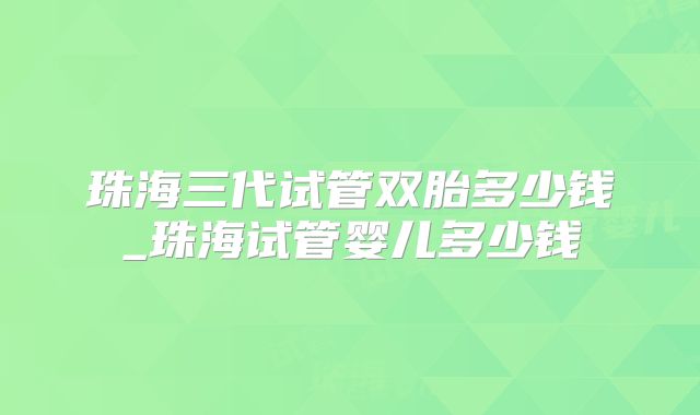 珠海三代试管双胎多少钱_珠海试管婴儿多少钱
