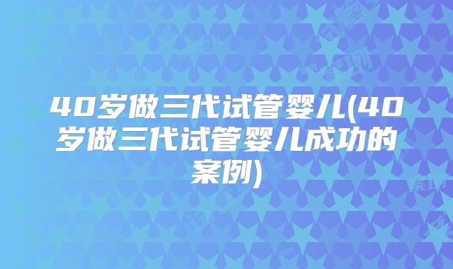 40岁做三代试管婴儿(40岁做三代试管婴儿成功的案例)