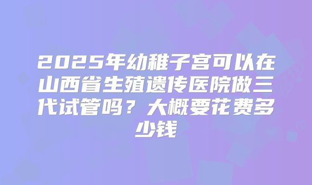 2025年幼稚子宫可以在山西省生殖遗传医院做三代试管吗?大概要花费多少钱