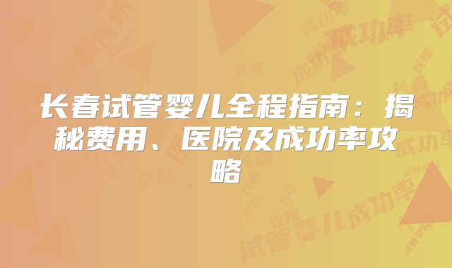 长春试管婴儿全程指南:揭秘费用、医院及成功率攻略